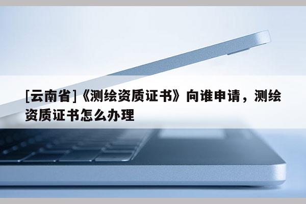 [云南省]《测绘资质证书》向谁申请，测绘资质证书怎么办理