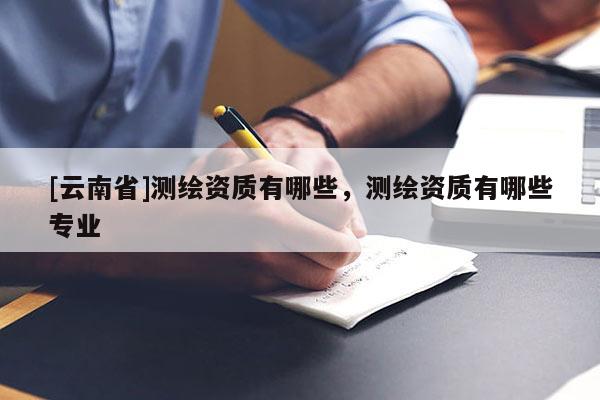 [云南省]测绘资质有哪些，测绘资质有哪些专业