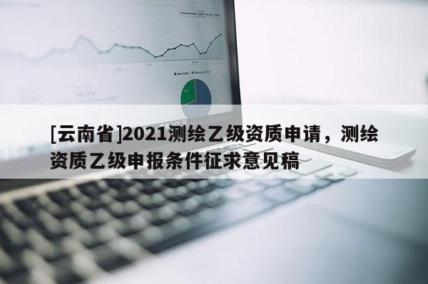 [云南省]2021测绘乙级资质申请，测绘资质乙级申报条件征求意见稿