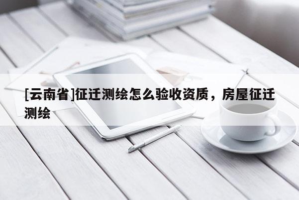 [云南省]征迁测绘怎么验收资质，房屋征迁测绘