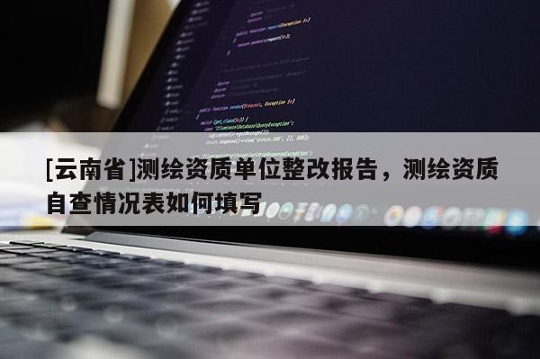 [云南省]测绘资质单位整改报告，测绘资质自查情况表如何填写