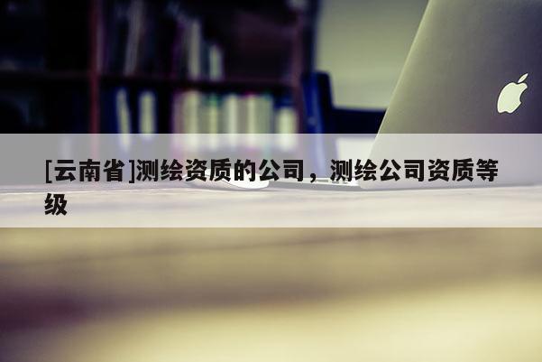 [云南省]测绘资质的公司，测绘公司资质等级