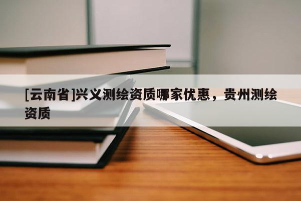 [云南省]兴义测绘资质哪家优惠，贵州测绘资质