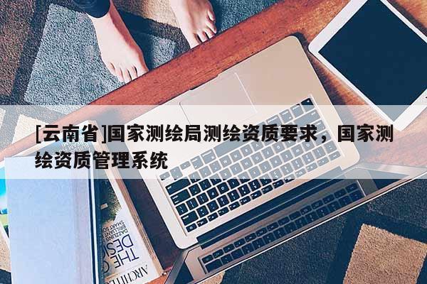 [云南省]国家测绘局测绘资质要求，国家测绘资质管理系统