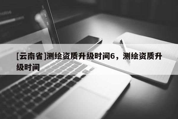 [云南省]测绘资质升级时间6，测绘资质升级时间