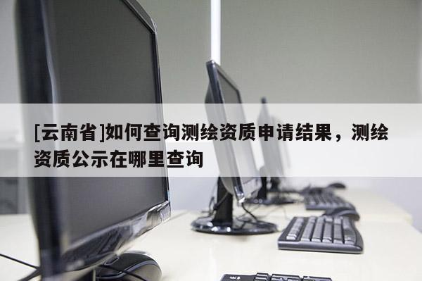 [云南省]如何查询测绘资质申请结果，测绘资质公示在哪里查询