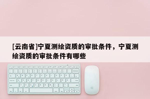 [云南省]宁夏测绘资质的审批条件，宁夏测绘资质的审批条件有哪些