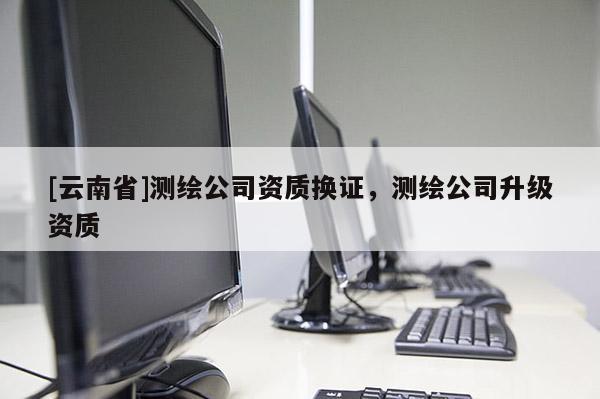 [云南省]测绘公司资质换证，测绘公司升级资质