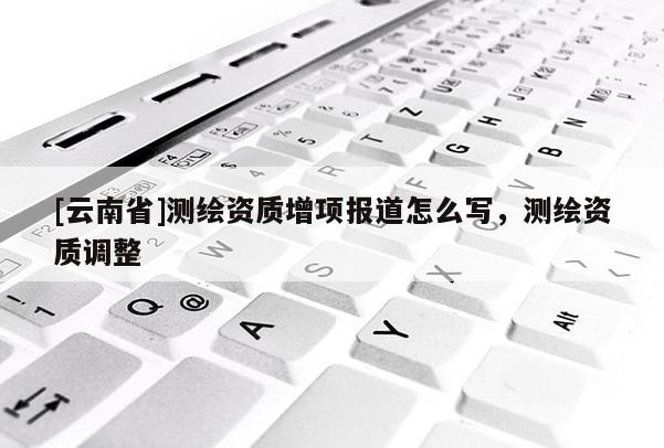 [云南省]测绘资质增项报道怎么写，测绘资质调整