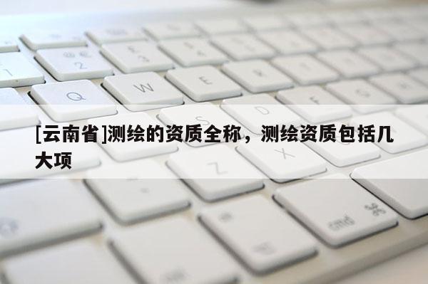 [云南省]测绘的资质全称，测绘资质包括几大项