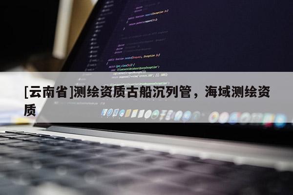 [云南省]测绘资质古船沉列管，海域测绘资质