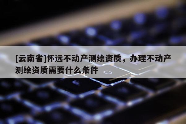 [云南省]怀远不动产测绘资质，办理不动产测绘资质需要什么条件