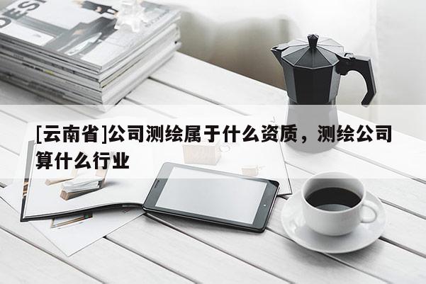 [云南省]公司测绘属于什么资质，测绘公司算什么行业