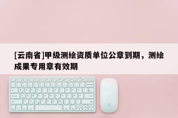 [云南省]甲级测绘资质单位公章到期，测绘成果专用章有效期
