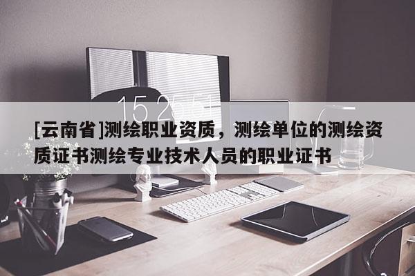 [云南省]测绘职业资质，测绘单位的测绘资质证书测绘专业技术人员的职业证书