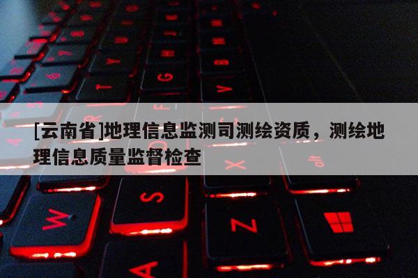 [云南省]地理信息监测司测绘资质，测绘地理信息质量监督检查