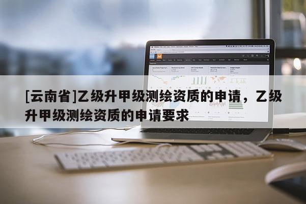 [云南省]乙级升甲级测绘资质的申请，乙级升甲级测绘资质的申请要求