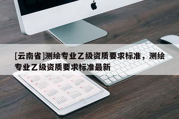 [云南省]测绘专业乙级资质要求标准，测绘专业乙级资质要求标准最新
