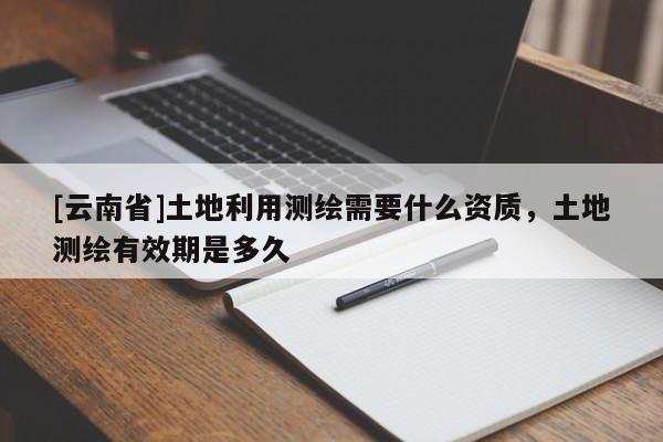 [云南省]土地利用测绘需要什么资质，土地测绘有效期是多久