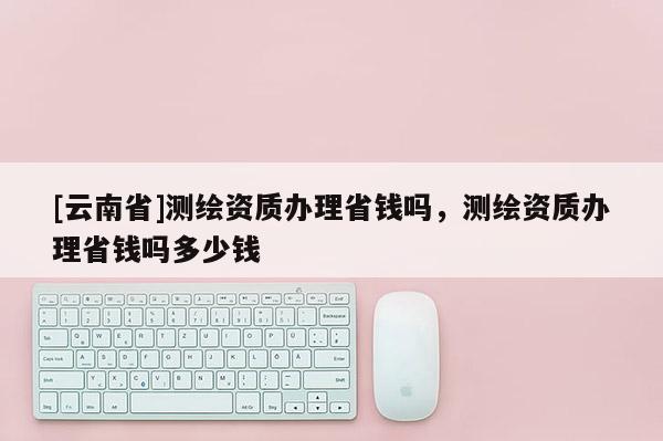 [云南省]测绘资质办理省钱吗，测绘资质办理省钱吗多少钱