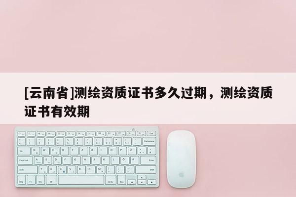 [云南省]测绘资质证书多久过期，测绘资质证书有效期