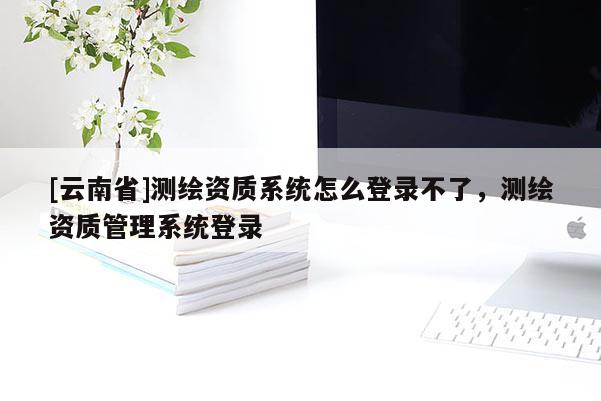 [云南省]测绘资质系统怎么登录不了，测绘资质管理系统登录