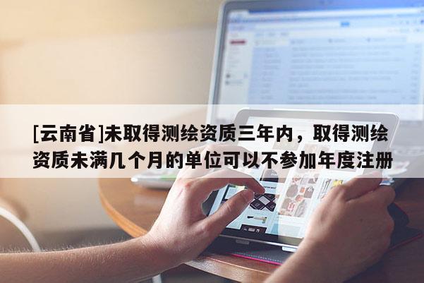 [云南省]未取得测绘资质三年内，取得测绘资质未满几个月的单位可以不参加年度注册