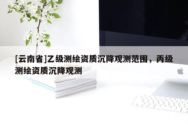 [云南省]乙级测绘资质沉降观测范围，丙级测绘资质沉降观测
