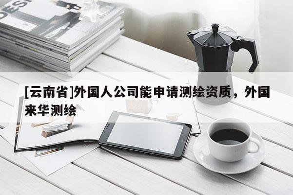 [云南省]外国人公司能申请测绘资质，外国来华测绘