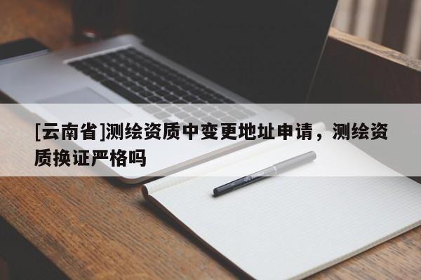 [云南省]测绘资质中变更地址申请，测绘资质换证严格吗
