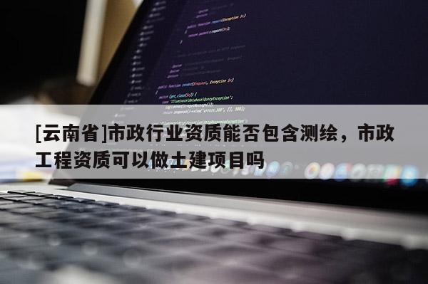 [云南省]市政行业资质能否包含测绘，市政工程资质可以做土建项目吗