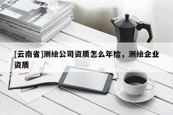 [云南省]测绘公司资质怎么年检，测绘企业资质