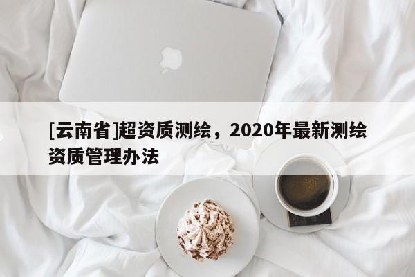 [云南省]超资质测绘，2020年最新测绘资质管理办法