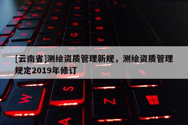 [云南省]测绘资质管理新规，测绘资质管理规定2019年修订