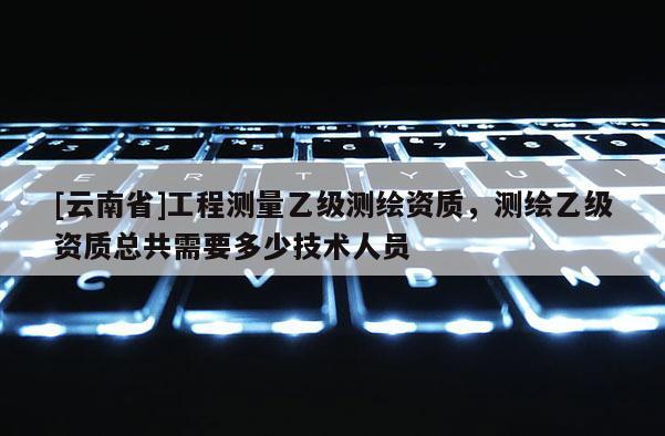 [云南省]工程测量乙级测绘资质，测绘乙级资质总共需要多少技术人员