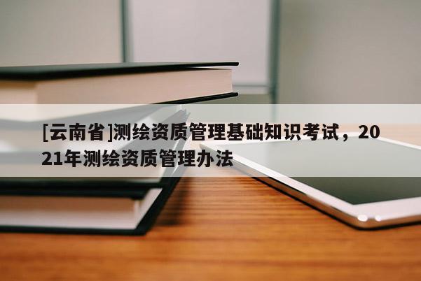 [云南省]测绘资质管理基础知识考试，2021年测绘资质管理办法