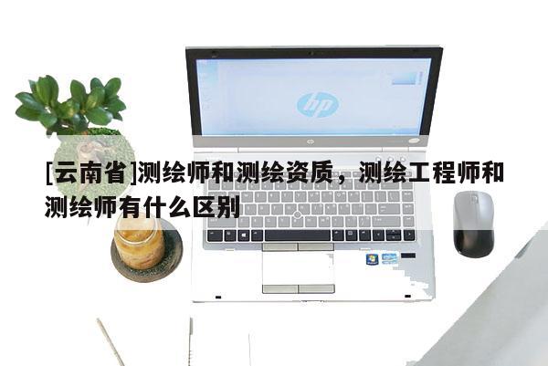 [云南省]测绘师和测绘资质，测绘工程师和测绘师有什么区别