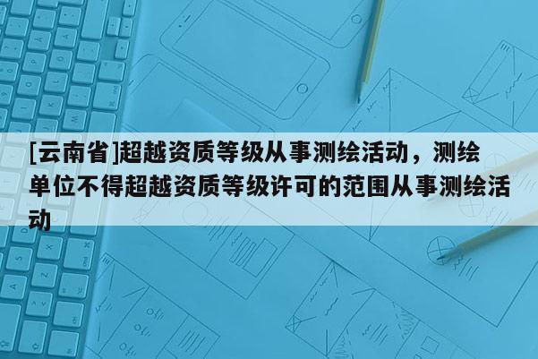 [云南省]超越资质等级从事测绘活动，测绘单位不得超越资质等级许可的范围从事测绘活动