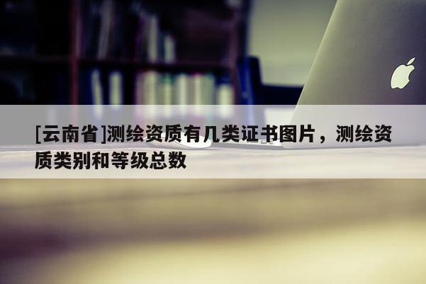 [云南省]测绘资质有几类证书图片，测绘资质类别和等级总数