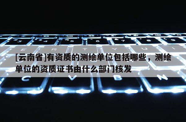 [云南省]有资质的测绘单位包括哪些，测绘单位的资质证书由什么部门核发