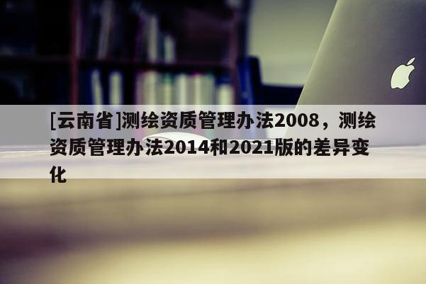 [云南省]测绘资质管理办法2008，测绘资质管理办法2014和2021版的差异变化