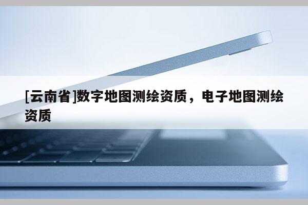 [云南省]数字地图测绘资质，电子地图测绘资质