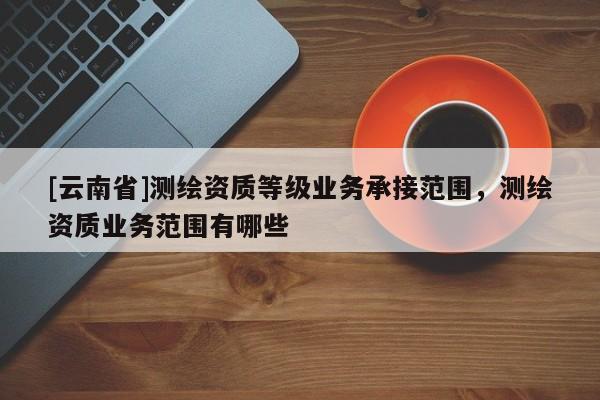 [云南省]测绘资质等级业务承接范围，测绘资质业务范围有哪些