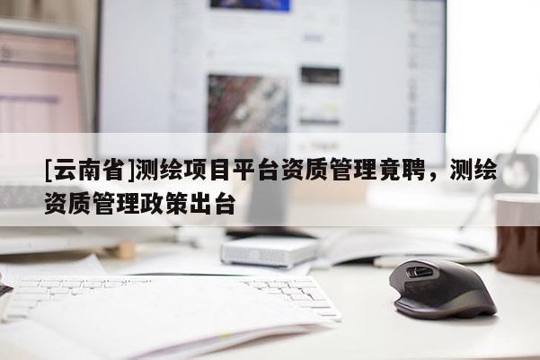 [云南省]测绘项目平台资质管理竟聘，测绘资质管理政策出台