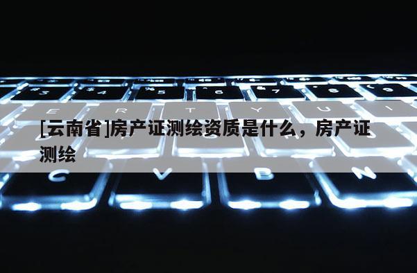 [云南省]房产证测绘资质是什么，房产证 测绘