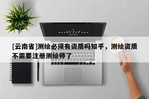 [云南省]测绘必须有资质吗知乎，测绘资质不需要注册测绘师了