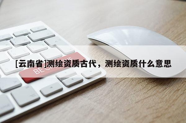 [云南省]测绘资质古代，测绘资质什么意思