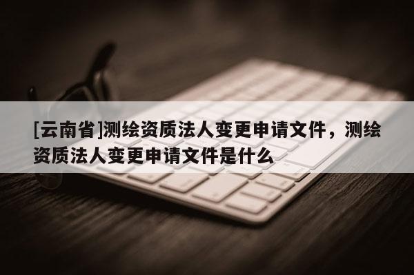 [云南省]测绘资质法人变更申请文件，测绘资质法人变更申请文件是什么