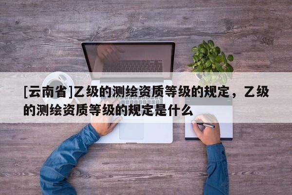 [云南省]乙级的测绘资质等级的规定，乙级的测绘资质等级的规定是什么