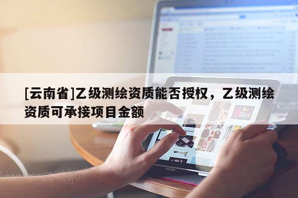 [云南省]乙级测绘资质能否授权，乙级测绘资质可承接项目金额